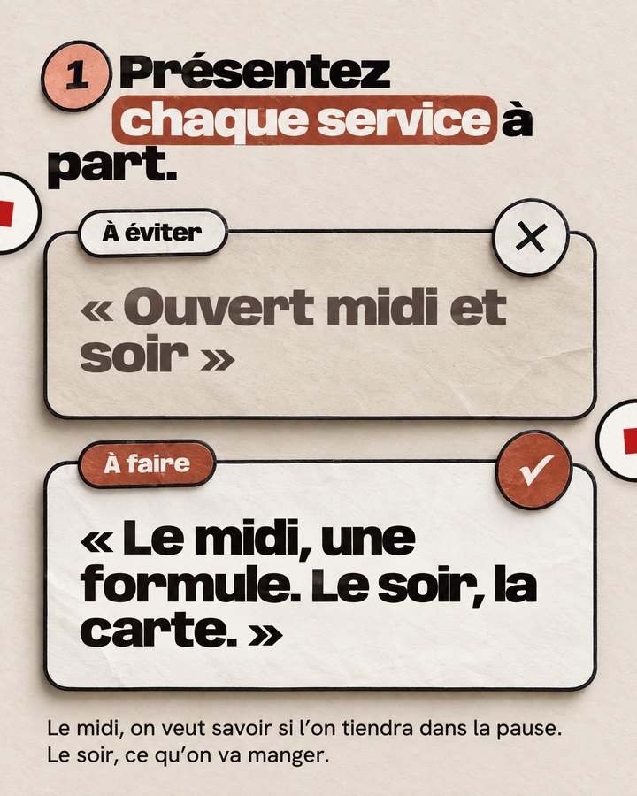 Présentez chaque service à part. Le midi, on veut savoir si l’on tiendra dans la pause. Le soir, ce qu’on va manger. À éviter : « Ouvert midi et soir ». À faire : « Le midi, une formule. Le soir, la carte. »