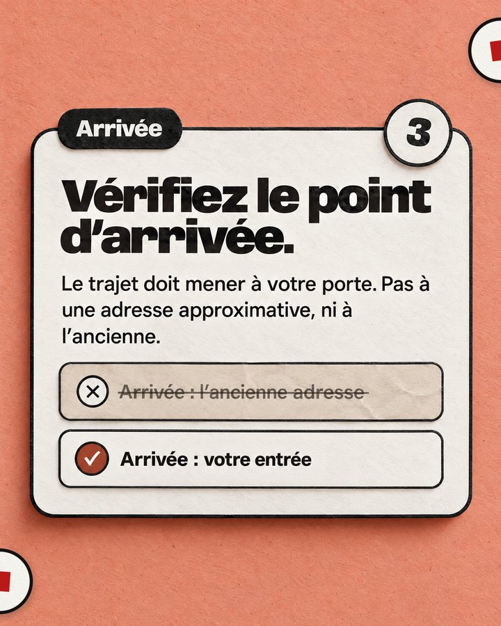 Arrivée. Vérifiez le point d’arrivée. Le trajet doit mener à votre porte. Pas à une adresse approximative, ni à l’ancienne. Barré : « Arrivée : l’ancienne adresse ». Validé : « Arrivée : votre entrée ».