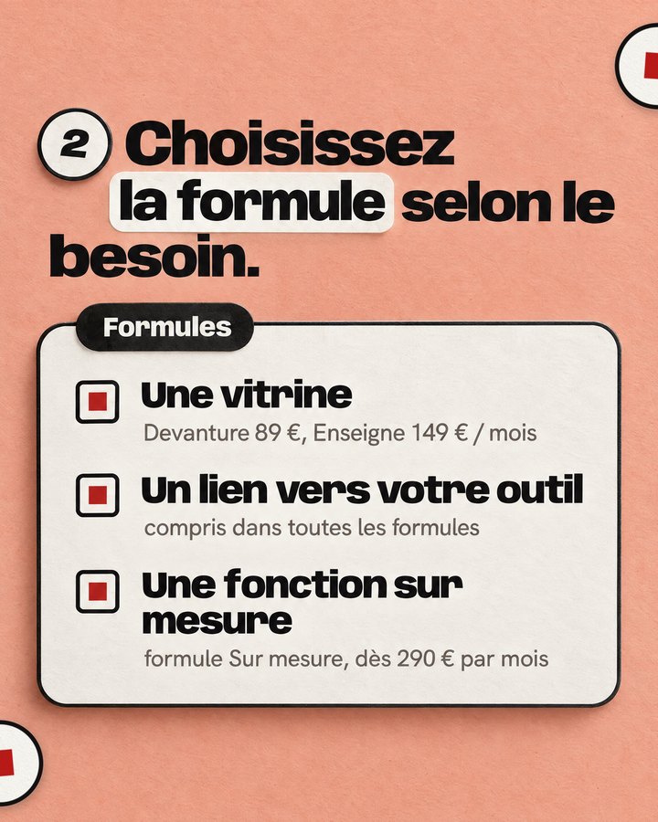 Choisissez la formule selon le besoin. Formules. Une vitrine — Devanture 89 €, Enseigne 149 € / mois. Un lien vers votre outil — compris dans toutes les formules. Une fonction sur mesure — formule Sur mesure, dès 290 € par mois.