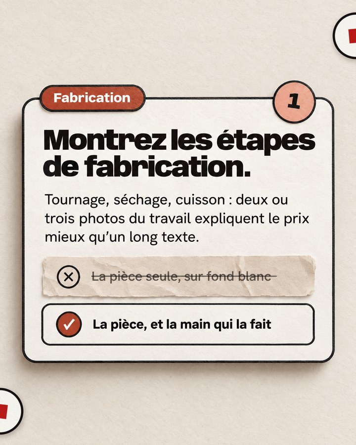 Fabrication. Montrez les étapes de fabrication. Tournage, séchage, cuisson : deux ou trois photos du travail expliquent le prix mieux qu’un long texte. Barré : « La pièce seule, sur fond blanc ». Validé : « La pièce, et la main qui la fait ».
