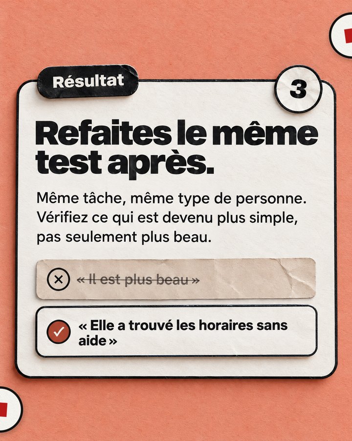 Résultat. Refaites le même test après. Même tâche, même type de personne. Vérifiez ce qui est devenu plus simple, pas seulement plus beau. Barré : « Il est plus beau ». Validé : « Elle a trouvé les horaires sans aide ».