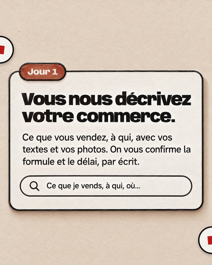 Jour 1. Vous nous décrivez votre commerce. Ce que vous vendez, à qui, avec vos textes et vos photos. On vous confirme la formule et le délai, par écrit.