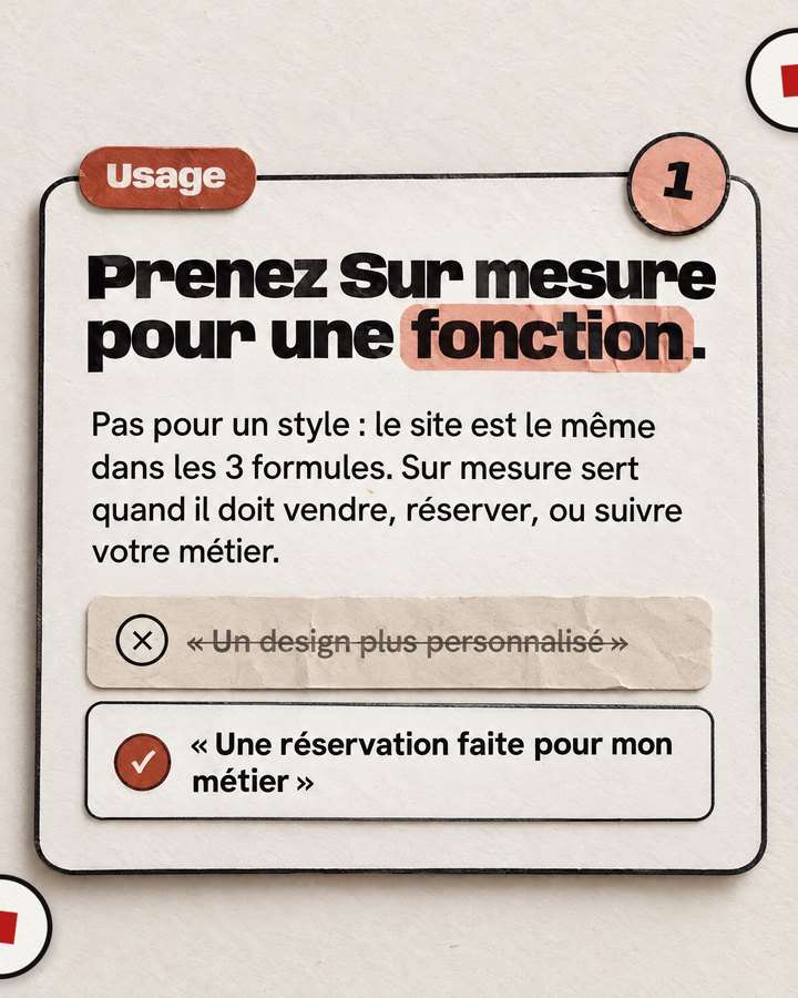 Usage. Prenez Sur mesure pour une fonction. Pas pour un style : le site est le même dans les 3 formules. Sur mesure sert quand il doit vendre, réserver, ou suivre votre métier. Barré : « Un design plus personnalisé ». Validé : « Une réservation faite pour mon métier ».