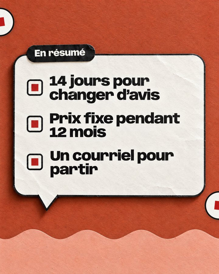 En résumé. 14 jours pour changer d’avis. Prix fixe pendant 12 mois. Un courriel pour partir.