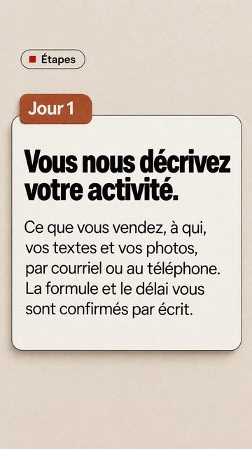 Étapes Jour 1 Vous nous décrivez votre activité. Ce que vous vendez, à qui, vos textes et vos photos, par courriel ou au téléphone. La formule et le délai vous sont confirmés par écrit.