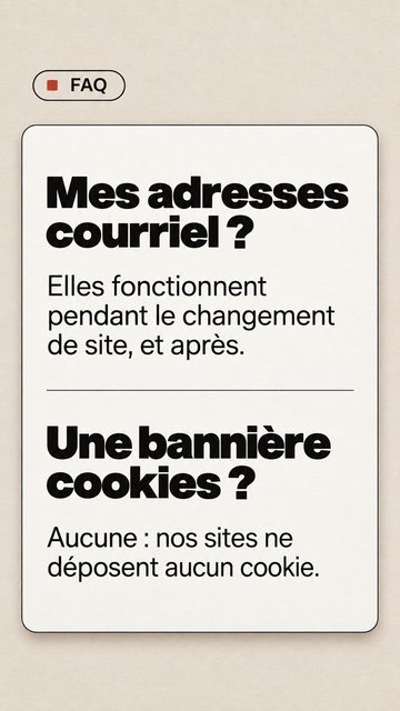 FAQ Mes adresses courriel ? Elles fonctionnent pendant le changement de site, et après. Une bannière cookies ? Aucune : nos sites ne déposent aucun cookie.